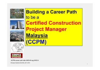 1
©Conpex Solutions Sdn Bhd, 2011-2014
Building a Career Path
to be a
Certified Construction
Project Manager
Malaysia
(CCPM)
ACPM-career path talk-UMS-KK-eg-240514
 