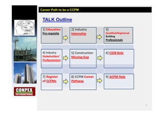 2
TALK Outline
Career Path to be a CCPM
1] Education
Pre-requisite
2] Industry
Internship
3]
Qualified/Registered
Building
Professionals
4] Industry
Stakeholders’
Professionism
5] Construction
Missing Gap
6] CIDB Role
7] Register
of CCPMs
8] CCPM Career
Pathway
9] ACPM Role
 