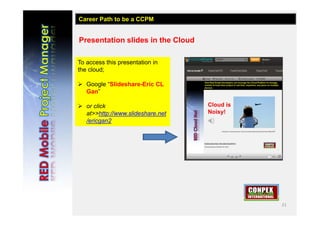 21
Presentation slides in the Cloud
To access this presentation in
the cloud;
 Google “Slideshare-Eric CL
Gan”
 or click
at>>http://www.slideshare.net
/ericgan2
Career Path to be a CCPM
 