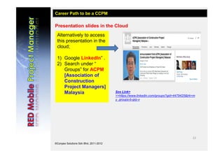 22
©Conpex Solutions Sdn Bhd, 2011-2012
Presentation slides in the Cloud
Alternatively to access
this presentation in the
cloud;
1) Google LinkedIn” .
2) Search under “
Groups” for ACPM
[Association of
Construction
Project Managers]
Malaysia
Career Path to be a CCPM
See Link>
>>https://www.linkedin.com/groups?gid=4479425&trk=m
y_groups-b-grp-v
 