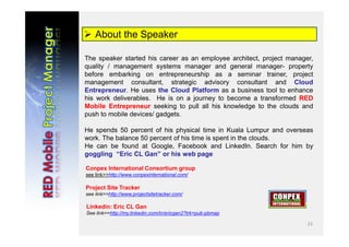 23
 About the Speaker
The speaker started his career as an employee architect, project manager,
quality / management systems manager and general manager- property
before embarking on entrepreneurship as a seminar trainer, project
management consultant, strategic advisory consultant and Cloud
Entrepreneur. He uses the Cloud Platform as a business tool to enhance
his work deliverables. He is on a journey to become a transformed RED
Mobile Entrepreneur seeking to pull all his knowledge to the clouds and
push to mobile devices/ gadgets.
He spends 50 percent of his physical time in Kuala Lumpur and overseas
work. The balance 50 percent of his time is spent in the clouds.
He can be found at Google, Facebook and LinkedIn. Search for him by
goggling “Eric CL Gan” or his web page
Conpex International Consortium group
see link>>http://www.conpexinternational.com/
Project Site Tracker
see link>>http://www.projectsitetracker.com/
Linkedin: Eric CL Gan
See link>>http://my.linkedin.com/in/ericgan2?trk=pub-pbmap
 