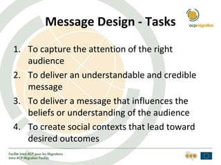 Message Design - Tasks
1. To capture the attention of the right
audience
2. To deliver an understandable and credible
message
3. To deliver a message that influences the
beliefs or understanding of the audience
4. To create social contexts that lead toward
desired outcomes
 
