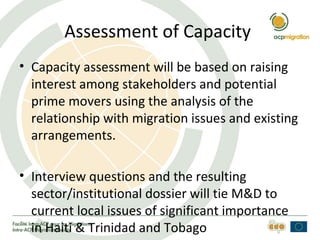 Assessment of Capacity
• Capacity assessment will be based on raising
interest among stakeholders and potential
prime movers using the analysis of the
relationship with migration issues and existing
arrangements.
• Interview questions and the resulting
sector/institutional dossier will tie M&D to
current local issues of significant importance
in Haiti & Trinidad and Tobago
 