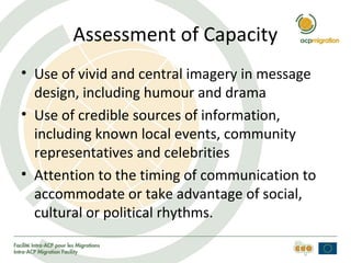 Assessment of Capacity
• Use of vivid and central imagery in message
design, including humour and drama
• Use of credible sources of information,
including known local events, community
representatives and celebrities
• Attention to the timing of communication to
accommodate or take advantage of social,
cultural or political rhythms.
 