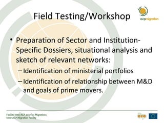 Field Testing/Workshop
• Preparation of Sector and Institution-
Specific Dossiers, situational analysis and
sketch of relevant networks:
–Identification of ministerial portfolios
–Identification of relationship between M&D
and goals of prime movers.
 