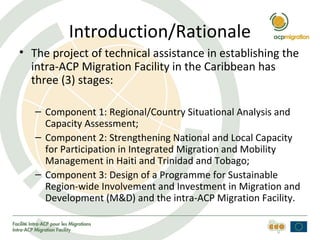 Introduction/Rationale
• The project of technical assistance in establishing the
intra-ACP Migration Facility in the Caribbean has
three (3) stages:
– Component 1: Regional/Country Situational Analysis and
Capacity Assessment;
– Component 2: Strengthening National and Local Capacity
for Participation in Integrated Migration and Mobility
Management in Haiti and Trinidad and Tobago;
– Component 3: Design of a Programme for Sustainable
Region-wide Involvement and Investment in Migration and
Development (M&D) and the intra-ACP Migration Facility.
 