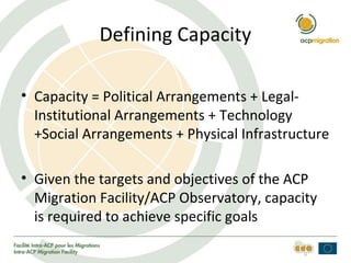 Defining Capacity
• Capacity = Political Arrangements + Legal-
Institutional Arrangements + Technology
+Social Arrangements + Physical Infrastructure
• Given the targets and objectives of the ACP
Migration Facility/ACP Observatory, capacity
is required to achieve specific goals
 