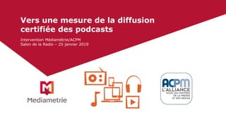Vers une mesure de la diffusion
certifiée des podcasts
Intervention Médiamétrie/ACPM
Salon de la Radio – 25 janvier 2019
 