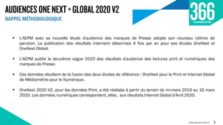 AUDIENCESONENEXT+GLOBAL2020V2
RAPPEL MÉTHODOLOGIQUE
ACPM ONE NEXT 2020 V2
 L'ACPM avec sa nouvelle étude d'audience des marques de Presse adopte son nouveau rythme de
parution. La publication des résultats intervient désormais 4 fois par an pour ses études OneNext et
OneNext Global.
 L'ACPM publie la deuxième vague 2020 des résultats d'audience des lectures print et numériques des
marques de Presse.
 Ces données résultent de la fusion des deux études de référence : OneNext pour le Print et Internet Global
de Médiamétrie pour le Numérique.
 OneNext 2020 V2, pour les données Print, a été réalisée à partir du terrain de mi-mars 2019 au 16 mars
2020. Les données numériques correspondent, elles, aux résultats Internet Global d'Avril 2020.
2
 