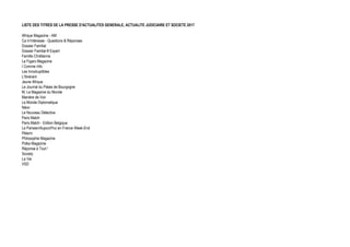LISTE DES TITRES DE LA PRESSE D'ACTUALITES GENERALE, ACTUALITE JUDICIAIRE ET SOCIETE 2017
Afrique Magazine - AM
Ca m'intéresse - Questions & Réponses
Dossier Familial
Dossier Familial # Expert
Famille Chrétienne
Le Figaro Magazine
I Comme Info
Les Inrockuptibles
L'Itinérant
Jeune Afrique
Le Journal du Palais de Bourgogne
M, Le Magazine du Monde
Manière de Voir
Le Monde Diplomatique
Néon
Le Nouveau Détective
Paris Match
Paris Match - Edition Belgique
Le Parisien/Aujourd'hui en France Week-End
Pèlerin
Philosophie Magazine
Polka Magazine
Réponse à Tout !
Society
La Vie
VSD
 
