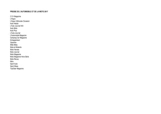 PRESSE DE L'AUTOMOBILE ET DE LA MOTO 2017
2 CV Magazine
L'Argus
L'Argus Véhicules Occasion
Auto Hebdo
L'Auto Journal 4X4
Auto Moto
Auto Plus
L'Auto-Journal
L'Automobile Magazine
Camping-Car Magazine
Echappement
Gazoline
Mille Miles
Moto et Motards
Moto Heroes
Moto Journal
Moto Magazine
Moto Magazine Hors-Série
Moto Revue
Nitro
Sport Auto
Sport Bikes
TopGear Magazine
 