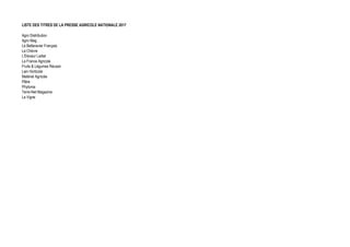 LISTE DES TITRES DE LA PRESSE AGRICOLE NATIONALE 2017
Agro Distribution
Agro Mag
Le Betteravier Français
La Chèvre
L'Eleveur Laitier
La France Agricole
Fruits & Légumes Réussir
Lien Horticole
Matériel Agricole
Pâtre
Phytoma
Terre-Net Magazine
La Vigne
 