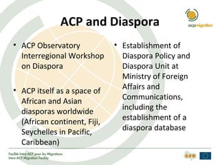 ACP and Diaspora
• ACP Observatory             • Establishment of
  Interregional Workshop        Diaspora Policy and
  on Diaspora                   Diaspora Unit at
                                Ministry of Foreign
• ACP itself as a space of      Affairs and
  African and Asian             Communications,
                                including the
  diasporas worldwide
                                establishment of a
  (African continent, Fiji,
                                diaspora database
  Seychelles in Pacific,
  Caribbean)
 
