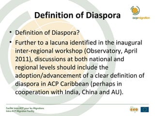Definition of Diaspora
• Definition of Diaspora?
• Further to a lacuna identified in the inaugural
  inter-regional workshop (Observatory, April
  2011), discussions at both national and
  regional levels should include the
  adoption/advancement of a clear definition of
  diaspora in ACP Caribbean (perhaps in
  cooperation with India, China and AU).
 