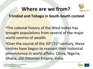 Where are we from?
 Trinidad and Tobago in South-South context

•The colonial history of the West Indies has
brought populations from several of the major
world centres of wealth.
•Over the course of the 20th/21st century, these
centres have begun to reassert their historical
preeminence in world affairs: China, Nigeria,
Ghana, old Ottoman Empire, India.
 