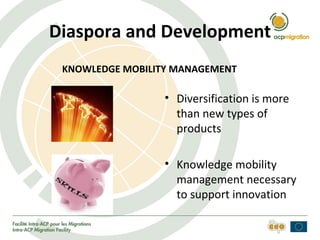 Diaspora and Development
 KNOWLEDGE MOBILITY MANAGEMENT

                  • Diversification is more
                    than new types of
                    products

                  • Knowledge mobility
                    management necessary
                    to support innovation
 
