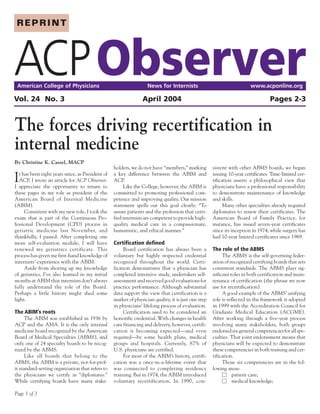 REPRINT




ACP Observer
 American College of Physicians                                     News for Internists                                  www.acponline.org

Vol. 24 No. 3                                                    April 2004                                                        Pages 2-3


The forces driving recertification in
internal medicine
By Christine K. Cassel, MACP
                                                   holders, we do not have “members,” marking         sistent with other ABMS boards, we began

I  t has been eight years since, as President of
   ACP, I wrote an article for ACP Observer.
I appreciate the opportunity to return to
                                                   a key difference between the ABIM and
                                                   ACP.
                                                         Like the College, however, the ABIM is
                                                                                                      issuing 10-year certificates. Time-limited cer-
                                                                                                      tification asserts a philosophical view that
                                                                                                      physicians have a professional responsibility
these pages in my role as president of the         committed to promoting professional com-           to demonstrate maintenance of knowledge
American Board of Internal Medicine                petence and improving quality. Our mission         and skills.
(ABIM).                                            statement spells out this goal clearly: “To              Many other specialties already required
      Consistent with my new role, I took the      assure patients and the profession that certi-     diplomates to renew their certificates. The
exam that is part of the Continuous Pro-           fied internists are competent to provide high-     American Board of Family Practice, for
fessional Development (CPD) process in             quality medical care in a compassionate,           instance, has issued seven-year certificates
geriatric medicine last November, and              humanistic, and ethical manner.”                   since its inception in 1974, while surgery has
thankfully, I passed. After completing one                                                            had 10-year limited certificates since 1969.
more self-evaluation module, I will have           Certification defined
renewed my geriatrics certificate. This                 Board certification has always been a         The role of the ABMS
process has given me first-hand knowledge of       voluntary but highly respected credential               The ABMS is the self-governing feder-
internists’ experience with the ABIM.              recognized throughout the world. Certi-            ation of recognized certifying boards that sets
      Aside from shoring up my knowledge           fication demonstrates that a physician has         consistent standards. The ABMS plays sig-
of geriatrics, I’ve also learned in my initial     completed intensive study, undertaken self-        nificant roles in both certification and main-
months at ABIM that internists don’t always        assessment and received good evaluations for       tenance of certification (the phrase we now
fully understand the role of the Board.            practice performance. Although substantial         use for recertification).
Perhaps a little history might shed some           data support the view that certification is a           A good example of the ABMS’ unifying
light.                                             marker of physician quality, it is just one step   role is reflected in the framework it adopted
                                                   in physicians’ lifelong process of evaluation.     in 1999 with the Accreditation Council for
The ABIM’s roots                                        Certification used to be considered an        Graduate Medical Education (ACGME).
      The ABIM was established in 1936 by          honorific credential. With changes in health       After working through a five-year process
ACP and the AMA. It is the only internal           care financing and delivery, however, certifi-     involving many stakeholders, both groups
medicine board recognized by the American          cation is becoming expected—and even               endorsed six general competencies for all spe-
Board of Medical Specialties (ABMS), and           required—by some health plans, medical             cialties. That joint endorsement means that
only one of 24 specialty boards to be recog-       groups and hospitals. Currently, 87% of            physicians will be expected to demonstrate
nized by the ABMS.                                 U.S. physicians are certified.                     these competencies in both training and cer-
      Like all boards that belong to the                For most of the ABIM’s history, certifi-      tification.
ABMS, the ABIM is a private, not-for-prof-         cation was a once-in-a-lifetime event that              Those six competencies are in the fol-
it standard-setting organization that refers to    was connected to completing residency              lowing areas:
the physicians we certify as “diplomates.”         training. But in 1974, the ABIM introduced              Ⅺ patient care;
While certifying boards have many stake-           voluntary recertification. In 1990, con-                Ⅺ medical knowledge;

Page 1 of 3
 