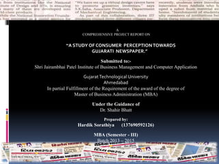 A
COMPREHENSIVE PROJECT REPORT ON
“A STUDY OF CONSUMER PERCEPTIONTOWARDS
GUJARATI NEWSPAPER.”
Submitted to:-
Shri Jairambhai Patel Institute of Business Management and Computer Application
GujaratTechnological University
Ahmedabad
In partial Fulfillment of the Requirement of the award of the degree of
Master of Business Administration (MBA)
Under the Guidance of
Dr. Shahir Bhatt
Prepared by:
Hardik Sorathiya (137690592126)
MBA (Semester - III)
Batch 2013 – 2015
 