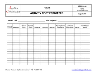 FORMAT
AC/PP/03-00
QMS
ISO/TS 16949:2009
ACTIVITY COST ESTIMATES Page 1 of 1
Dhawal Thakkar, Applica Consultancy +91- 9921499150 www.ProjectSupportTools.com
Project Title: Date Prepared:
WBS ID Resource
Direct
Costs
Indirect
Costs Reserve Estimate Method
Assumptions/
Constraints
Additional
Information Range
Confidence
Level
 