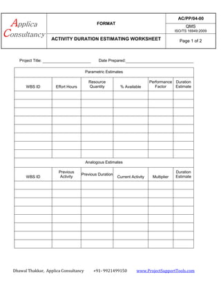 FORMAT
AC/PP/04-00
QMS
ISO/TS 16949:2009
ACTIVITY DURATION ESTIMATING WORKSHEET Page 1 of 2
Dhawal Thakkar, Applica Consultancy +91- 9921499150 www.ProjectSupportTools.com
Project Title: Date Prepared:
Parametric Estimates
WBS ID Effort Hours
Resource
Quantity % Available
Performance
Factor
Duration
Estimate
Analogous Estimates
WBS ID
Previous
Activity
Previous Duration
Current Activity Multiplier
Duration
Estimate
 