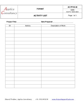 FORMAT
AC/PP/05-00
QMS
ISO/TS 16949:2009
ACTIVITY LIST Page 1 of 1
Dhawal Thakkar, Applica Consultancy +91- 9921499150 www.ProjectSupportTools.com
Project Title: Date Prepared:
ID Activity Description of Work
 