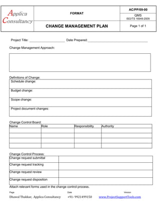 FORMAT
AC/PP/09-00
QMS
ISO/TS 16949:2009
CHANGE MANAGEMENT PLAN Page 1 of 1
Dhawal Thakkar, Applica Consultancy +91- 9921499150 www.ProjectSupportTools.com
Project Title: Date Prepared:
Change Management Approach:
Definitions of Change:
Schedule change:
Budget change:
Scope change:
Project document changes:
Change Control Board:
Name Role Responsibility Authority
Change Control Process:
Change request submittal
Change request tracking
Change request review
Change request disposition
Attach relevant forms used in the change control process.
Page Date Version
 