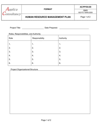 FORMAT
AC/PP/04-00
QMS
ISO/TS 16949:2009
HUMAN RESOURCE MANAGEMENT PLAN Page 1 of 2
Page 1 of 2
Project Title: Date Prepared:
Roles, Responsibilities, and Authority
Role Responsibility Authority
1.
2.
3.
4.
5.
6.
1.
2.
3.
4.
5.
6.
1.
2.
3.
4.
5.
6.
Project Organizational Structure
 