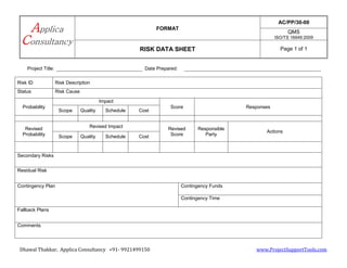 FORMAT
AC/PP/30-00
QMS
ISO/TS 16949:2009
RISK DATA SHEET Page 1 of 1
Dhawal Thakkar, Applica Consultancy +91- 9921499150 www.ProjectSupportTools.com
Project Title: Date Prepared:
Risk ID Risk Description
Status Risk Cause
Probability
Impact
Score Responses
Scope Quality Schedule Cost
Revised
Probability
Revised Impact Revised
Score
Responsible
Party
Actions
Scope Quality Schedule Cost
Secondary Risks
Residual Risk
Contingency Plan Contingency Funds
Contingency Time
Fallback Plans
Comments
 