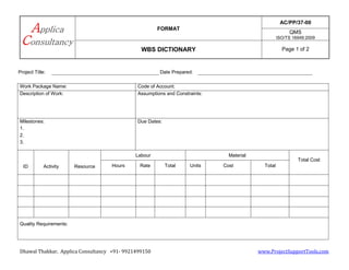 FORMAT
AC/PP/37-00
QMS
ISO/TS 16949:2009
WBS DICTIONARY Page 1 of 2
Dhawal Thakkar, Applica Consultancy +91- 9921499150 www.ProjectSupportTools.com
Project Title: Date Prepared:
Work Package Name: Code of Account:
Description of Work: Assumptions and Constraints:
Milestones:
1.
2.
3.
Due Dates:
ID Activity Resource
Labour Material
Total Cost
Hours Rate Total Units Cost Total
Quality Requirements:
 