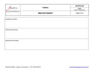 FORMAT
AC/PP/37-00
QMS
ISO/TS 16949:2009
WBS DICTIONARY Page 2 of 2
Dhawal Thakkar, Applica Consultancy +91- 9921499150 www.ProjectSupportTools.com
Acceptance Criteria:
Technical Information:
Agreement Information: