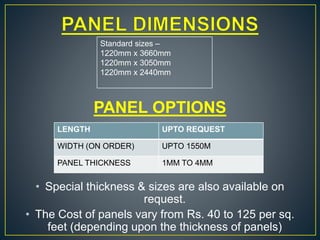 PANEL OPTIONS
• Special thickness & sizes are also available on
request.
• The Cost of panels vary from Rs. 40 to 125 per sq.
feet (depending upon the thickness of panels)
Standard sizes –
1220mm x 3660mm
1220mm x 3050mm
1220mm x 2440mm
LENGTH UPTO REQUEST
WIDTH (ON ORDER) UPTO 1550M
PANEL THICKNESS 1MM TO 4MM
 
