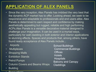 • Since the very inception, Alex Panels has imbibed the very best that
the dynamic ACP market has to offer. Looking ahead, we seek to be
responsive and adaptable to professionals and end users alike. Alex
Panels is determined to earn respect and confidence by making
aesthetically appealing but rugged, reliable and high performing
ACPs.Alex Panels is a versatile decorative material designed to
challenge your imagination. It can be used in a myriad ways,
particularly for wall cladding in both exterior and interior applications
to stunning effects. Spaces and products that, among others, have
found ready acceptance of Alex Panels include...
• Airports
• Multiplexes
• Shopping Malls
• Exhibition Stands
• Petrol Pumps
• Column Covers and Beams Wraps
• Building
School Buildings
Commercial Buildings
Offices
Hotels
Hospitals
Balcony and Canopy
Claddings
 