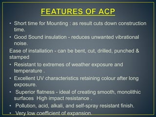• Short time for Mounting : as result cuts down construction
time.
• Good Sound insulation - reduces unwanted vibrational
noise.
Ease of installation - can be bent, cut, drilled, punched &
stamped
• Resistant to extremes of weather exposure and
temperature .
• Excellent UV characteristics retaining colour after long
exposure.
• Superior flatness - ideal of creating smooth, monolithic
surfaces High impact resistance .
• Pollution, acid, alkali, and self-spray resistant finish.
• Very low coefficient of expansion.
 