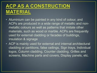 • Aluminium can be painted in any kind of colour, and
ACPs are produced in a wide range of metallic and non-
metallic colours as well as patterns that imitate other
materials, such as wood or marble. ACPs are frequently
used for external cladding or facades of buildings,
insulation & signage
• ACP is mainly used for external and internal architectural
cladding or partitions, false ceilings, Sign trays, Individual
logos, Column cladding, Counter cladding, Grilles and
screens, Machine parts and covers, Display panels, etc.
 