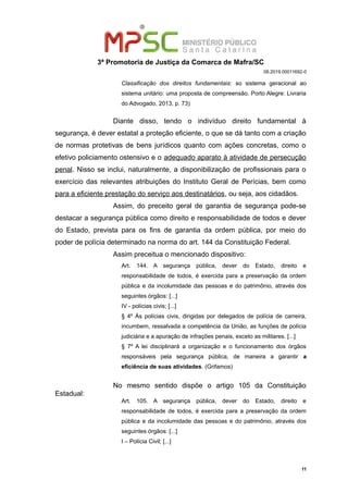 3ª Promotoria de Justiça da Comarca de Mafra/SC
08.2019.00011692-0
Classificação dos direitos fundamentais: so sistema geracional ao
sistema unitário: uma proposta de compreensão. Porto Alegre: Livraria
do Advogado, 2013, p. 73)
Diante disso, tendo o indivíduo direito fundamental à
segurança, é dever estatal a proteção eficiente, o que se dá tanto com a criação
de normas protetivas de bens jurídicos quanto com ações concretas, como o
efetivo policiamento ostensivo e o adequado aparato à atividade de persecução
penal. Nisso se inclui, naturalmente, a disponibilização de profissionais para o
exercício das relevantes atribuições do Instituto Geral de Perícias, bem como
para a eficiente prestação do serviço aos destinatários, ou seja, aos cidadãos.
Assim, do preceito geral de garantia de segurança pode-se
destacar a segurança pública como direito e responsabilidade de todos e dever
do Estado, prevista para os fins de garantia da ordem pública, por meio do
poder de polícia determinado na norma do art. 144 da Constituição Federal.
Assim preceitua o mencionado dispositivo:
Art. 144. A segurança pública, dever do Estado, direito e
responsabilidade de todos, é exercida para a preservação da ordem
pública e da incolumidade das pessoas e do patrimônio, através dos
seguintes órgãos: [...]
IV - polícias civis; [...]
§ 4º Às polícias civis, dirigidas por delegados de polícia de carreira,
incumbem, ressalvada a competência da União, as funções de polícia
judiciária e a apuração de infrações penais, exceto as militares. [...]
§ 7º A lei disciplinará a organização e o funcionamento dos órgãos
responsáveis pela segurança pública, de maneira a garantir a
eficiência de suas atividades. (Grifamos)
No mesmo sentido dispõe o artigo 105 da Constituição
Estadual:
Art. 105. A segurança pública, dever do Estado, direito e
responsabilidade de todos, é exercida para a preservação da ordem
pública e da incolumidade das pessoas e do patrimônio, através dos
seguintes órgãos: [...]
I – Polícia Civil; [...]
11
 
