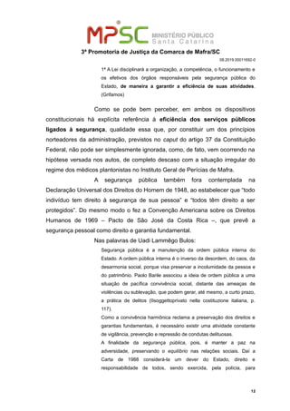 3ª Promotoria de Justiça da Comarca de Mafra/SC
08.2019.00011692-0
1ª A Lei disciplinará a organização, a competência, o funcionamento e
os efetivos dos órgãos responsáveis pela segurança pública do
Estado, de maneira a garantir a eficiência de suas atividades.
(Grifamos)
Como se pode bem perceber, em ambos os dispositivos
constitucionais há explícita referência à eficiência dos serviços públicos
ligados à segurança, qualidade essa que, por constituir um dos princípios
norteadores da administração, previstos no caput do artigo 37 da Constituição
Federal, não pode ser simplesmente ignorada, como, de fato, vem ocorrendo na
hipótese versada nos autos, de completo descaso com a situação irregular do
regime dos médicos plantonistas no Instituto Geral de Perícias de Mafra.
A segurança pública também fora contemplada na
Declaração Universal dos Direitos do Homem de 1948, ao estabelecer que “todo
indivíduo tem direito à segurança de sua pessoa” e “todos têm direito a ser
protegidos”. Do mesmo modo o fez a Convenção Americana sobre os Direitos
Humanos de 1969 – Pacto de São José da Costa Rica –, que prevê a
segurança pessoal como direito e garantia fundamental.
Nas palavras de Uadi Lammêgo Bulos:
Segurança pública é a manutenção da ordem pública interna do
Estado. A ordem pública interna é o inverso da desordem, do caos, da
desarmonia social, porque visa preservar a incolumidade da pessoa e
do patrimônio. Paolo Barile associou a ideia de ordem pública a uma
situação de pacífica convivência social, distante das ameaças de
violências ou sublevação, que podem gerar, até mesmo, a curto prazo,
a prática de delitos (IIsoggettoprivato nella costituzione italiana, p.
117).
Como a convivência harmônica reclama a preservação dos direitos e
garantias fundamentais, é necessário existir uma atividade constante
de vigilância, prevenção e repressão de condutas delituosas.
A finalidade da segurança pública, pois, é manter a paz na
adversidade, preservando o equilíbrio nas relações sociais. Daí a
Carta de 1988 considerá-la um dever do Estado, direito e
responsabilidade de todos, sendo exercida, pela polícia, para
12
 