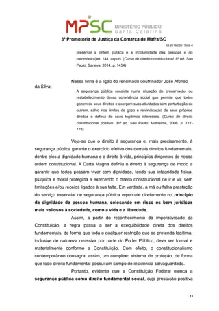 3ª Promotoria de Justiça da Comarca de Mafra/SC
08.2019.00011692-0
preservar a ordem pública e a incolumidade das pessoas e do
patrimônio (art. 144, caput). (Curso de direito constitucional. 8ª ed. São
Paulo: Saraiva, 2014. p. 1454)
Nessa linha é a lição do renomado doutrinador José Afonso
da Silva:
A segurança pública consiste numa situação de preservação ou
restabelecimento dessa convivência social que permite que todos
gozem de seus direitos e exerçam suas atividades sem perturbação de
outrem, salvo nos limites de gozo e reivindicação de seus próprios
direitos e defesa de seus legítimos interesses. (Curso de direito
constitucional positivo. 31ª ed. São Paulo: Malheiros, 2008. p. 777-
778)
Veja-se que o direito à segurança e, mais precisamente, à
segurança pública garante o exercício efetivo dos demais direitos fundamentais,
dentre eles a dignidade humana e o direito à vida, princípios dirigentes de nossa
ordem constitucional. A Carta Magna definiu o direito à segurança de modo a
garantir que todos possam viver com dignidade, tendo sua integridade física,
psíquica e moral protegida e exercendo o direito constitucional de ir e vir, sem
limitações e/ou receios ligados à sua falta. Em verdade, a má ou falha prestação
do serviço essencial de segurança pública repercute diretamente no princípio
da dignidade da pessoa humana, colocando em risco os bem jurídicos
mais valiosos à sociedade, como a vida e a liberdade.
Assim, a partir do reconhecimento da imperatividade da
Constituição, a regra passa a ser a exequibilidade direta dos direitos
fundamentais, de forma que toda e qualquer restrição que se pretenda legítima,
inclusive de natureza omissiva por parte do Poder Público, deve ser formal e
materialmente conforme a Constituição. Com efeito, o constitucionalismo
contemporâneo consagra, assim, um complexo sistema de proteção, de forma
que todo direito fundamental possui um campo de incidência salvaguardado.
Portanto, evidente que a Constituição Federal elenca a
segurança pública como direito fundamental social, cuja prestação positiva
13
 