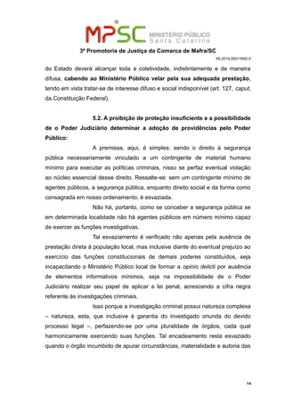 3ª Promotoria de Justiça da Comarca de Mafra/SC
08.2019.00011692-0
do Estado deverá alcançar toda a coletividade, indistintamente e de maneira
difusa, cabendo ao Ministério Público velar pela sua adequada prestação,
tendo em vista tratar-se de interesse difuso e social indisponível (art. 127, caput,
da Constituição Federal).
5.2. A proibição de proteção insuficiente e a possibilidade
de o Poder Judiciário determinar a adoção de providências pelo Poder
Público:
A premissa, aqui, é simples: sendo o direito à segurança
pública necessariamente vinculado a um contingente de material humano
mínimo para executar as políticas criminais, nisso se perfaz eventual violação
ao núcleo essencial desse direito. Ressalte-se: sem um contingente mínimo de
agentes públicos, a segurança pública, enquanto direito social e da forma como
consagrada em nosso ordenamento, é esvaziada.
Não há, portanto, como se conceber a segurança pública se
em determinada localidade não há agentes públicos em número mínimo capaz
de exercer as funções investigativas.
Tal esvaziamento é verificado não apenas pela ausência de
prestação direta à população local, mas inclusive diante do eventual prejuízo ao
exercício das funções constitucionais de demais poderes constituídos, seja
incapacitando o Ministério Público local de formar a opinio delicti por ausência
de elementos informativos mínimos, seja na impossibilidade de o Poder
Judiciário realizar seu papel de aplicar a lei penal, acrescendo a cifra negra
referente às investigações criminais.
Isso porque a investigação criminal possui natureza complexa
– natureza, esta, que inclusive é garantia do investigado oriunda do devido
processo legal –, perfazendo-se por uma pluralidade de órgãos, cada qual
harmonicamente exercendo suas funções. Tal encadeamento resta esvaziado
quando o órgão incumbido de apurar circunstâncias, materialidade e autoria das
14
 