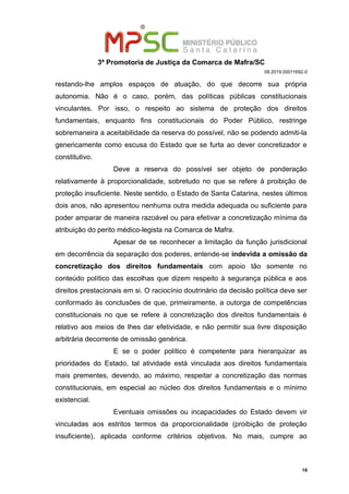 3ª Promotoria de Justiça da Comarca de Mafra/SC
08.2019.00011692-0
restando-lhe amplos espaços de atuação, do que decorre sua própria
autonomia. Não é o caso, porém, das políticas públicas constitucionais
vinculantes. Por isso, o respeito ao sistema de proteção dos direitos
fundamentais, enquanto fins constitucionais do Poder Público, restringe
sobremaneira a aceitabilidade da reserva do possível, não se podendo admiti-la
genericamente como escusa do Estado que se furta ao dever concretizador e
constitutivo.
Deve a reserva do possível ser objeto de ponderação
relativamente à proporcionalidade, sobretudo no que se refere à proibição de
proteção insuficiente. Neste sentido, o Estado de Santa Catarina, nestes últimos
dois anos, não apresentou nenhuma outra medida adequada ou suficiente para
poder amparar de maneira razoável ou para efetivar a concretização mínima da
atribuição do perito médico-legista na Comarca de Mafra.
Apesar de se reconhecer a limitação da função jurisdicional
em decorrência da separação dos poderes, entende-se indevida a omissão da
concretização dos direitos fundamentais com apoio tão somente no
conteúdo político das escolhas que dizem respeito à segurança pública e aos
direitos prestacionais em si. O raciocínio doutrinário da decisão política deve ser
conformado às conclusões de que, primeiramente, a outorga de competências
constitucionais no que se refere à concretização dos direitos fundamentais é
relativo aos meios de lhes dar efetividade, e não permitir sua livre disposição
arbitrária decorrente de omissão genérica.
E se o poder político é competente para hierarquizar as
prioridades do Estado, tal atividade está vinculada aos direitos fundamentais
mais prementes, devendo, ao máximo, respeitar a concretização das normas
constitucionais, em especial ao núcleo dos direitos fundamentais e o mínimo
existencial.
Eventuais omissões ou incapacidades do Estado devem vir
vinculadas aos estritos termos da proporcionalidade (proibição de proteção
insuficiente), aplicada conforme critérios objetivos. No mais, cumpre ao
16
 