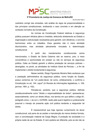 3ª Promotoria de Justiça da Comarca de Mafra/SC
08.2019.00011692-0
Judiciário corrigir tais omissões, sob análise da regra da proporcionalidade e
dos princípios constitucionais, analisando o caso concreto e em atenção ao
conteúdo normativo da Constituição.
As normas da Constituição Federal relativas à segurança
pública possuem eficácia plena e imediata, atribuindo diretamente ao Estado a
organização e estruturação necessárias para garantir, com eficiência, o convívio
harmonioso entre os cidadãos. Essa garantia não é mera atividade
discricionária, mas atividade plenamente vinculada à determinação
constitucional.
A partir dos mandamentos constitucionais acima
mencionados, o Estado de Santa Catarina não se reserva, pois, à mera
conveniência e oportunidade em prestar ou não os serviços de segurança
pública. Cabe ao Estado garantir a efetiva prestação de serviços policiais –
abrangidas, no ponto, as atividades do Instituto Geral de Perícias –, a fim de
implementar o direito fundamental à segurança.
Nesse sentido, Diogo Figueiredo Moreira Neto esclarece que
a prestação administrativa da segurança pública, como função do Estado,
possui contornos de "um poder-dever, tal como, enfaticamente, o confirma a
Constituição no art. 144, caput" (In Revista de informações legislativas, n. 109,
jan/mar, 1991, p. 142).
Percebe-se, portanto, que a segurança pública, definida
constitucionalmente como "direito e responsabilidade de todos", apresenta-se,
essencialmente, como um direito difuso, nos termos em que define o artigo 81,
parágrafo único, I, da Lei n. 8.078/90, razão pela qual é legítimo e juridicamente
possível o manejo da presente ação civil pública tendente a resguardar tal
direito.
É imprescindível que haja rigoroso cumprimento do dever
constitucional, sob pena de se aceitar a manutenção de meros direitos formais,
sem a concretização material da Carga Magna. A proteção da sociedade é a
própria razão de ser do Estado. E nem poderia ser diferente, pois se ele não se
17
 