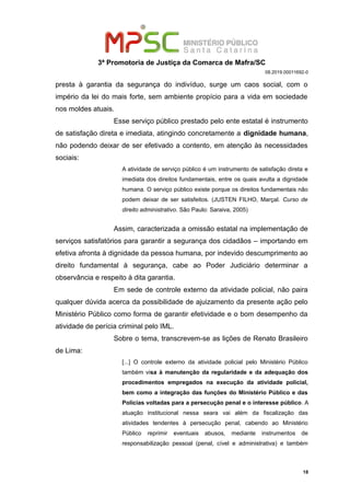 3ª Promotoria de Justiça da Comarca de Mafra/SC
08.2019.00011692-0
presta à garantia da segurança do indivíduo, surge um caos social, com o
império da lei do mais forte, sem ambiente propício para a vida em sociedade
nos moldes atuais.
Esse serviço público prestado pelo ente estatal é instrumento
de satisfação direta e imediata, atingindo concretamente a dignidade humana,
não podendo deixar de ser efetivado a contento, em atenção às necessidades
sociais:
A atividade de serviço público é um instrumento de satisfação direta e
imediata dos direitos fundamentais, entre os quais avulta a dignidade
humana. O serviço público existe porque os direitos fundamentais não
podem deixar de ser satisfeitos. (JUSTEN FILHO, Marçal. Curso de
direito administrativo. São Paulo: Saraiva, 2005)
Assim, caracterizada a omissão estatal na implementação de
serviços satisfatórios para garantir a segurança dos cidadãos – importando em
efetiva afronta à dignidade da pessoa humana, por indevido descumprimento ao
direito fundamental à segurança, cabe ao Poder Judiciário determinar a
observância e respeito à dita garantia.
Em sede de controle externo da atividade policial, não paira
qualquer dúvida acerca da possibilidade de ajuizamento da presente ação pelo
Ministério Público como forma de garantir efetividade e o bom desempenho da
atividade de perícia criminal pelo IML.
Sobre o tema, transcrevem-se as lições de Renato Brasileiro
de Lima:
[...] O controle externo da atividade policial pelo Ministério Público
também visa à manutenção da regularidade e da adequação dos
procedimentos empregados na execução da atividade policial,
bem como a integração das funções do Ministério Público e das
Polícias voltadas para a persecução penal e o interesse público. A
atuação institucional nessa seara vai além da fiscalização das
atividades tendentes à persecução penal, cabendo ao Ministério
Público reprimir eventuais abusos, mediante instrumentos de
responsabilização pessoal (penal, cível e administrativa) e também
18
 