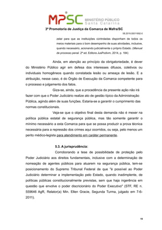 3ª Promotoria de Justiça da Comarca de Mafra/SC
08.2019.00011692-0
zelar para que as instituições controladas disponham de todos os
meios materiais para o bom desempenho de suas atividades, inclusive,
quando necessário, acionando judicialmente o próprio Estado. (Manual
de processo penal. 2ª ed. Editora JusPodivm, 2014, p. 184)
Ainda, em atenção ao princípio da obrigatoriedade, é dever
do Ministério Público agir em defesa dos interesses difusos, coletivos ou
individuais homogêneos quando constatada lesão ou ameaça de lesão. E a
atribuição, nesse caso, é do Órgão de Execução da Comarca competente para
o processo e julgamento dos fatos.
Giza-se, ainda, que a procedência da presente ação não irá
fazer com que o Poder Judiciário realize ato de gestão típico da Administração
Pública, agindo além de suas funções. Estaria-se a garantir o cumprimento das
normas constitucionais.
Veja-se que o objetivo final desta demanda não é mexer na
política pública estatal de segurança pública, mas tão somente garantir o
mínimo necessário a esta Comarca para que se possa produzir a prova técnica
necessária para a repressão dos crimes aqui ocorridos, ou seja, pelo menos um
perito médico-legista para atendimento em caráter permanente.
5.3. A jurisprudência:
Corroborando a tese de possibilidade de proteção pelo
Poder Judiciário aos direitos fundamentais, inclusive com a determinação de
nomeação de agentes públicos para atuarem na segurança pública, tem-se
posicionamento do Supremo Tribunal Federal de que "é possível ao Poder
Judiciário determinar a implementação pelo Estado, quando inadimplente, de
políticas públicas constitucionalmente previstas, sem que haja ingerência em
questão que envolve o poder discricionário do Poder Executivo" (STF, RE n.
559646 AgR, Relator(a) Min. Ellen Gracie, Segunda Turma, julgado em 7-6-
2011).
19
 