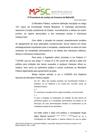 3ª Promotoria de Justiça da Comarca de Mafra/SC
08.2019.00011692-0
O Ministério Público, conforme definição insculpida no artigo
127, caput, da Constituição Federal Brasileira, "é instituição permanente,
essencial à função jurisdicional do Estado, incumbindo-lhe a defesa da ordem
jurídica, do regime democrático e dos interesses sociais e individuais
indisponíveis".
Com efeito, a atuação do parquet, presentemente corolário
do alargamento de suas atribuições constitucionais, faz-se intensa em áreas
estrategicamente importantes para a sociedade, notadamente na seara do meio
ambiente, da moralidade administrativa e na defesa dos interesses coletivos,
difusos e individuais indisponíveis.
Para tanto, o legislador pátrio concebeu a Lei Federal n.º
7.347/85, que em seu artigo 1º, incisos IV e VIII, prevê ser cabível a ação civil
pública para proteção dos danos causados a qualquer interesse difuso ou
coletivo, bem como ao patrimônio público e social, conferindo ao Ministério
Público legitimidade para ajuizamento da ação.
Nesse mesmo sentido, a Lei n. 8.625/93 (Lei Orgânica
Nacional do Ministério Público) dispõe:
Art. 25 - Além das funções previstas nas Constituições Federal e
Estadual, na Lei Orgânica e em outras leis, incumbe, ainda, ao
Ministério Público:
[...]
IV - promover o inquérito civil e a ação civil pública, na forma da lei:
[...]
b) para a anulação ou declaração de nulidade de atos lesivos ao
patrimônio público ou à moralidade administrativa do Estado ou de
Município, de suas administrações indiretas ou fundacionais ou de
entidades privadas de que participem;
Ao tratar sobre a ação civil pública, o consagrado Hugo
Nigro Mazzili lecionação inicial, promover a presente
Como se viu, a
Constituição de 1988 quebrou o sistema anterior em que as ações
ção inicial, promover a presente MAZZILI, Hugo Nigro. Manual do Promotor de Justiça, 2ª ed,
Editora Saraiva, 1991, p. 498.
2
 