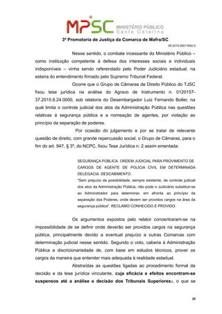 3ª Promotoria de Justiça da Comarca de Mafra/SC
08.2019.00011692-0
Nesse sentido, o combate incessante do Ministério Público –
como instituição competente à defesa dos interesses sociais e individuais
indisponíveis – vinha sendo referendado pelo Poder Judiciário estadual, na
esteira do entendimento firmado pelo Supremo Tribunal Federal.
Ocorre que o Grupo de Câmaras de Direito Público do TJSC
fixou tese jurídica na análise do Agravo de Instrumento n. 0120157-
37.2015.8.24.0000, sob relatoria do Desembargador Luiz Fernando Boller, na
qual limita o controle judicial dos atos da Administração Pública nas questões
relativas à segurança pública e a nomeação de agentes, por violação ao
princípio da separação de poderes.
Por ocasião do julgamento e por se tratar de relevante
questão de direito, com grande repercussão social, o Grupo de Câmaras, para o
fim do art. 947, § 3º, do NCPC, fixou Tese Jurídica n. 2 assim ementada:
SEGURANÇA PÚBLICA. ORDEM JUDICIAL PARA PROVIMENTO DE
CARGOS DE AGENTE DE POLÍCIA CIVIL EM DETERMINADA
DELEGACIA. DESCABIMENTO.
"Sem prejuízo da possibilidade, sempre existente, de controle judicial
dos atos da Administração Pública, não pode o Judiciário substituir-se
ao Administrador para determinar, em afronta ao princípio da
separação dos Poderes, onde devem ser providos cargos na área da
segurança pública". RECLAMO CONHECIDO E PROVIDO.
Os argumentos expostos pelo relator concentraram-se na
impossibilidade de se definir onde deverão ser providos cargos na segurança
pública, principalmente devido a eventual prejuízo a outras Comarcas com
determinação judicial nesse sentido. Segundo o voto, caberia à Administração
Pública a discricionariedade de, com base em estudos técnicos, prover os
cargos da maneira que entender mais adequada à realidade estadual.
Abstraídas as questões ligadas ao procedimento formal da
decisão e da tese jurídica vinculante, cuja eficácia e efeitos encontram-se
suspensos até a análise e decisão dos Tribunais Superiores2, o que se
20
 