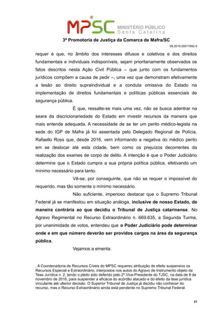 3ª Promotoria de Justiça da Comarca de Mafra/SC
08.2019.00011692-0
requer é que, no âmbito dos interesses difusos e coletivos e dos direitos
fundamentais e individuais indisponíveis, sejam prioritariamente observados os
fatos descritos nesta Ação Civil Pública – que junto com os fundamentos
jurídicos compõem a causa de pedir –, uma vez que demonstram efetivamente
a lesão ao direito supraindividual e a conduta omissiva do Estado na
implementação de direitos fundamentais e políticas públicas essenciais de
segurança pública.
É que, ressalte-se mais uma vez, não se busca adentrar na
seara da discricionariedade do Estado em investir recursos da maneira que
mais entende adequada. A necessidade de se ter um perito médico-legista na
sede do IGP de Mafra já foi assentada pelo Delegado Regional de Polícia,
Rafaello Ross que, desde 2016, vem informando a negativa do médico perito
em se deslocar até esta cidade, bem como os prejuízos decorrentes da
realização dos exames de corpo de delito. A intenção é que o Poder Judiciário
determine que o Estado cumpra a sua própria política pública, efetivando um
mínimo necessário para tanto.
Vê-se, por conseguinte, que não se requer o impossível do
requerido, mas tão somente o mínimo necessário.
Não suficiente, imperioso destacar que o Supremo Tribunal
Federal já se manifestou em situação análoga, inclusive de nosso Estado, de
maneira contrária ao que decidiu o Tribunal de Justiça catarinense. No
Agravo Regimental no Recurso Extraordinário n. 669.635, a Segunda Turma,
por unanimidade de votos, entendeu que o Poder Judiciário pode determinar
onde e em que número deverão ser providos cargos na área da segurança
pública..
Vejamos a ementa:
. A Coordenadoria de Recursos Cíveis do MPSC requereu atribuição de efeito suspensivo os
Recursos Especial e Extraordinário, interpostos nos autos do Agravo de Instrumento objeto da
Tese Jurídica n. 2, tendo o pleito sido deferido pelo 2º Vice-Presidente do TJSC, na data de 8 de
novembro de 2016, para suspender a eficácia do acórdão atacado e do efeito da tese jurídica
vinculante até ulterior decisão. O Superior Tribunal de Justiça já decidiu não conhecer do
recurso, mas o Recurso Extraordinário ainda está pendente no Supremo Tribunal Federal.
21
 