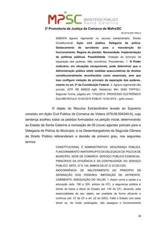 3ª Promotoria de Justiça da Comarca de Mafra/SC
08.2019.00011692-0
EMENTA Agravo regimental no recurso extraordinário. Direito
Constitucional. Ação civil pública. Delegacia de polícia.
Destacamento de servidores para a manutenção do
funcionamento. Regime de plantão. Necessidade. Implementação
de políticas públicas. Possibilidade. Violação do princípio da
separação dos poderes. Não ocorrência. Precedentes. 1. O Poder
Judiciário, em situações excepcionais, pode determinar que a
Administração pública adote medidas assecuratórias de direitos
constitucionalmente reconhecidos como essenciais, sem que
isso configure violação do princípio da separação dos poderes,
inserto no art. 2º da Constituição Federal. 2. Agravo regimental não
provido. (STF, RE 669635 AgR, Relator(a): Min. DIAS TOFFOLI,
Segunda Turma, julgado em 17/03/2015, PROCESSO ELETRÔNICO
DJe-068 DIVULG 10-04-2015 PUBLIC 13-04-2015 – grifo nosso)
O objeto do Recurso Extraordinário levado ao Supremo
consistiu em Ação Civil Pública da Comarca de Videira (079.06.004340-5), cuja
sentença acolheu todos os pedidos formulados na petição inicial, determinando
ao Estado de Santa Catarina a nomeação de 09 (nove) agentes policiais para a
Delegacia de Polícia do Município, e os Desembargadores da Segunda Câmara
de Direito Público referendaram a decisão de primeiro grau, nos seguintes
termos:
CONSTITUCIONAL E ADMINISTRATIVO. SEGURANÇA PÚBLICA.
FUNCIONAMENTO ININTERRUPTO DA DELEGACIA DE POLÍCIA DE
MUNICÍPIO, SEDE DE COMARCA. SERVIÇO PÚBLICO ESSENCIAL.
PRINCÍPIOS DA EFICIÊNCIA E DA CONTINUIDADE DO SERVIÇO
PÚBLICO. ARTS. 37 E 144, AMBOS DA CF, E 22 DO CDC.
INOCORRÊNCIA DE MALFERIMENTO AO PRINCÍPIO DA
SEPARAÇÃO DOS PODERES. IMPOSIÇÃO DE ASTREINTE.
CABIMENTO. ADEQUAÇÃO DO VALOR. 1. Assim como a saúde e a
educação (arts. 196 e 205, ambos da CF), a segurança pública é
direito de todos e dever do Estado (art. 144 da CF), devendo, pela
essencialidade do seu objeto, ser prestada de forma eficiente e
contínua (art. 37 da CF e art. 22 do CDC). Falta o Estado com esse
dever se, de modo prolongado, não assegura o funcionamento
22
 