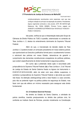 3ª Promotoria de Justiça da Comarca de Mafra/SC
08.2019.00011692-0
constitucionalmente reconhecidos como essenciais, sem que isso
configure violação do princípio da separação de poderes. Precedentes.
Agravo regimental conhecido e não provido. (STF, RE 628159 AgR,
Relator(a): Min. ROSA WEBER, Primeira Turma, julgado em
25/06/2013, ACÓRDÃO ELETRÔNICO DJe-159 DIVULG 14-08-2013
PUBLIC 15-08-2013)
Isto posto, verifica-se que a interpretação dada pelo Grupo de
Câmaras de Direito Público do TJSC à questão, exteriorizada no conteúdo da
Tese Jurídica n. 2, destoa do entendimento dominante do Supremo Tribunal
Federal.
Além do que, a manutenção da decisão objeto da Tese
Jurídica n. 2 poderá encetar um arriscado precedente em nosso sistema judicial,
que oportunizará ao Executivo justificativa formal para o sucateamento humano
e estrutural das polícias em nosso Estado, deixando-se de garantir o
cumprimento das demandas constitucionais ensejadoras de políticas públicas,
que cuidam especificamente do direito fundamental à segurança pública.
Em suma: (a) a pretensão desta ação é secundada pela
jurisprudência do Supremo Tribunal Federal; (b) a Tese Jurídica n. 2 do Tribunal
de Justiça do Estado de Santa Catarina fixada no Agravo de Instrumento n.
0120157-37.2015.8.24.000, além de estar com seus efeitos suspensos, é
contrária à jurisprudência do Supremo Tribunal Federal; e (c) ainda que assim
não fosse, há distinção (distinguishing) entre a tese fixada e o caso concreto,
pois não se pretende ingerir na política pública de segurança do Estado, mas
fazer com que ele efetive um mínimo necessário para assegurar este direito
fundamental.
5.4. O Instituto Geral de Perícias:
No âmbito do Estado de Santa Catarina, a atividade da
polícia científica, inserida precipuamente no âmbito das polícias civis, foi
conferida ao Instituto Geral de Perícias, previsto inicialmente na Constituição
25
 