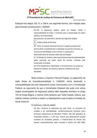 3ª Promotoria de Justiça da Comarca de Mafra/SC
08.2019.00011692-0
Estadual nos artigos 105, IV, e 109-A, nos seguintes termos, com redação dada
pela Emenda Constitucional n. 39/2005:
Art.105. A segurança pública, dever do Estado, direito e
responsabilidade de todos, é exercida para a preservação da ordem
pública e da incolumidade
das pessoas e do patrimônio, através dos seguintes órgãos:
[...]
IV – Instituto Geral de Perícias.
[...]
Art. 109-A. O Instituto Geral de Perícia é o órgão permanente de
perícia oficial, competindo-lhe a realização de perícias criminais, os
serviços de identificação civil e criminal, e a pesquisa e
desenvolvimento de estudos nesta área de atuação.
§ 1º A direção do Instituto e das suas diversas áreas de especialização
serão exercidas por perito oficial de carreira, nomeado pelo
Governador do Estado.
§ 2º A lei disciplinará a organização, o funcionamento e o quadro de
pessoal do Instituto, de maneira a garantir a eficiência de suas
atividades.
Muito embora o Supremo Tribunal Federal, no julgamento da
Ação Direta de Inconstitucionalidade n. 3.469/SC, tenha declarado a
incompatibilidade dos dois dispositivos acima mencionados com a Constituição
Federal, ao argumento de que a Constituição Estadual não pode criar outros
órgãos encarregados da segurança pública além daqueles previstos no artigo
144 da Carga Magna, a mesma Corte declarou que "nada impede, todavia, que
referido instituto continue a existir e a desempenhar suas funções no Estado de
Santa Catarina".
E continua o voto do relator:
De fato, conforme já salientado por esta Corte, os princípios da
unidade e da indivisibilidade, constitucionalmente previstos como
princípios institucionais do Ministério Público, não são aplicados às
instituições policiais. [...] Por isso, mesmo que desempenhe funções
auxiliares às atividades policiais, o Instituto-Geral de Perícia não
precisa, necessariamente, estar vinculado à polícia civil (ADI 3469,
26
 