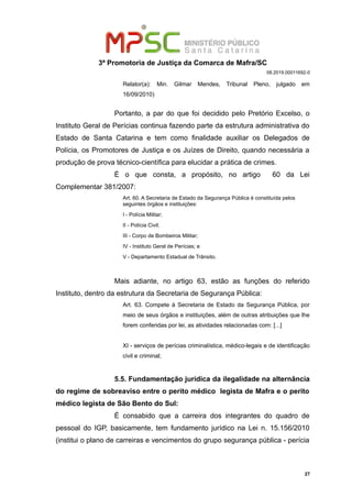 3ª Promotoria de Justiça da Comarca de Mafra/SC
08.2019.00011692-0
Relator(a): Min. Gilmar Mendes, Tribunal Pleno, julgado em
16/09/2010)
Portanto, a par do que foi decidido pelo Pretório Excelso, o
Instituto Geral de Perícias continua fazendo parte da estrutura administrativa do
Estado de Santa Catarina e tem como finalidade auxiliar os Delegados de
Polícia, os Promotores de Justiça e os Juízes de Direito, quando necessária a
produção de prova técnico-científica para elucidar a prática de crimes.
É o que consta, a propósito, no artigo 60 da Lei
Complementar 381/2007:
Art. 60. A Secretaria de Estado da Segurança Pública é constituída pelos
seguintes órgãos e instituições:
I - Polícia Militar;
II - Polícia Civil;
III - Corpo de Bombeiros Militar;
IV - Instituto Geral de Perícias; e
V - Departamento Estadual de Trânsito.
Mais adiante, no artigo 63, estão as funções do referido
Instituto, dentro da estrutura da Secretaria de Segurança Pública:
Art. 63. Compete à Secretaria de Estado da Segurança Pública, por
meio de seus órgãos e instituições, além de outras atribuições que lhe
forem conferidas por lei, as atividades relacionadas com: [...]
XI - serviços de perícias criminalística, médico-legais e de identificação
civil e criminal;
5.5. Fundamentação jurídica da ilegalidade na alternância
do regime de sobreaviso entre o perito médico legista de Mafra e o perito
médico legista de São Bento do Sul:
É consabido que a carreira dos integrantes do quadro de
pessoal do IGP, basicamente, tem fundamento jurídico na Lei n. 15.156/2010
(institui o plano de carreiras e vencimentos do grupo segurança pública - perícia
27
 