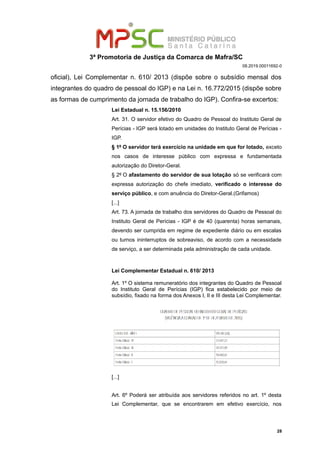 3ª Promotoria de Justiça da Comarca de Mafra/SC
08.2019.00011692-0
oficial), Lei Complementar n. 610/ 2013 (dispõe sobre o subsídio mensal dos
integrantes do quadro de pessoal do IGP) e na Lei n. 16.772/2015 (dispõe sobre
as formas de cumprimento da jornada de trabalho do IGP). Confira-se excertos:
Lei Estadual n. 15.156/2010
Art. 31. O servidor efetivo do Quadro de Pessoal do Instituto Geral de
Perícias - IGP será lotado em unidades do Instituto Geral de Perícias -
IGP.
§ 1º O servidor terá exercício na unidade em que for lotado, exceto
nos casos de interesse público com expressa e fundamentada
autorização do Diretor-Geral.
§ 2º O afastamento do servidor de sua lotação só se verificará com
expressa autorização do chefe imediato, verificado o interesse do
serviço público, e com anuência do Diretor-Geral.(Grifamos)
[...]
Art. 73. A jornada de trabalho dos servidores do Quadro de Pessoal do
Instituto Geral de Perícias - IGP é de 40 (quarenta) horas semanais,
devendo ser cumprida em regime de expediente diário ou em escalas
ou turnos ininterruptos de sobreaviso, de acordo com a necessidade
de serviço, a ser determinada pela administração de cada unidade.
Lei Complementar Estadual n. 610/ 2013
Art. 1º O sistema remuneratório dos integrantes do Quadro de Pessoal
do Instituto Geral de Perícias (IGP) fica estabelecido por meio de
subsídio, fixado na forma dos Anexos I, II e III desta Lei Complementar.
[...]
Art. 6º Poderá ser atribuída aos servidores referidos no art. 1º desta
Lei Complementar, que se encontrarem em efetivo exercício, nos
28
 